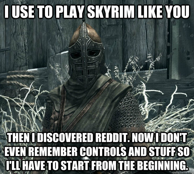 I use to play Skyrim like you Then I discovered reddit. Now I don't even remember controls and stuff so I'll have to start from the beginning.  Skyrim Guard