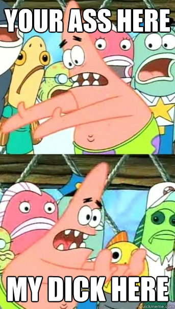 YOUR ASS here MY DICK here  Push it somewhere else Patrick