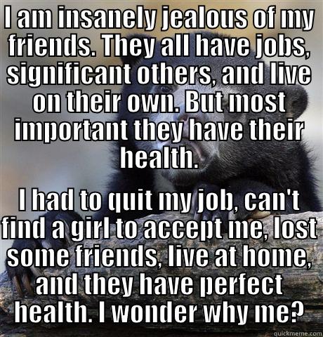 I AM INSANELY JEALOUS OF MY FRIENDS. THEY ALL HAVE JOBS, SIGNIFICANT OTHERS, AND LIVE ON THEIR OWN. BUT MOST IMPORTANT THEY HAVE THEIR HEALTH. I HAD TO QUIT MY JOB, CAN'T FIND A GIRL TO ACCEPT ME, LOST SOME FRIENDS, LIVE AT HOME, AND THEY HAVE PERFECT HEALTH. I WONDER WHY ME? Confession Bear