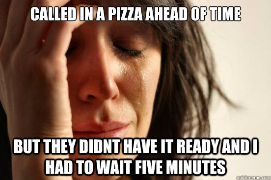 called in a pizza ahead of time but they didnt have it ready and I had to wait five minutes  First World Problems