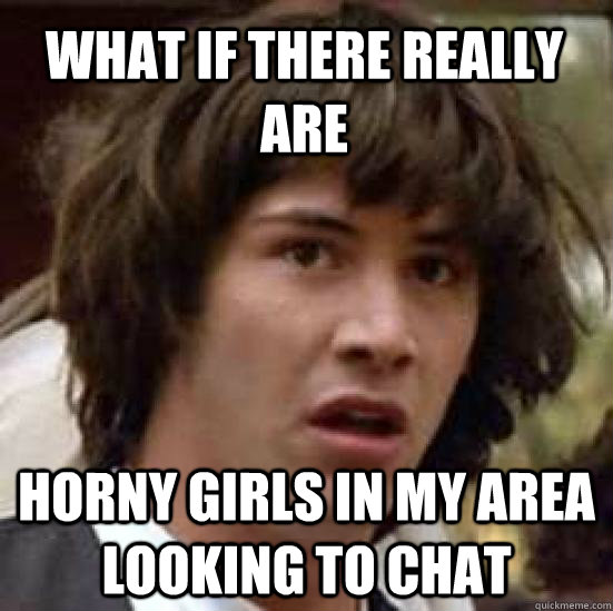 WHat if there really are horny girls in my area looking to chat - WHat if there really are horny girls in my area looking to chat  conspiracy keanu
