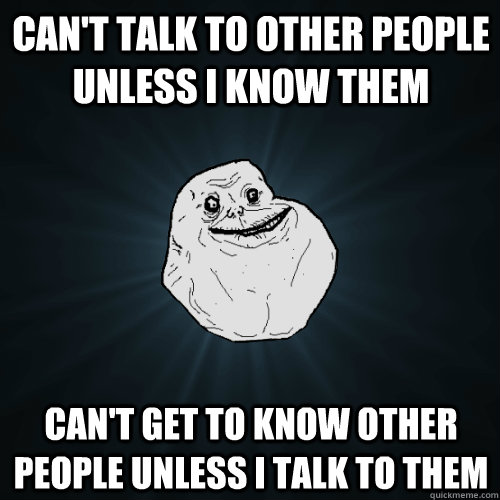 Can't talk to other people unless I know them Can't get to know other people unless I talk to them  Forever Alone