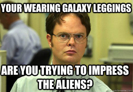 your wearing galaxy leggings are you trying to impress the aliens? - your wearing galaxy leggings are you trying to impress the aliens?  Schrute