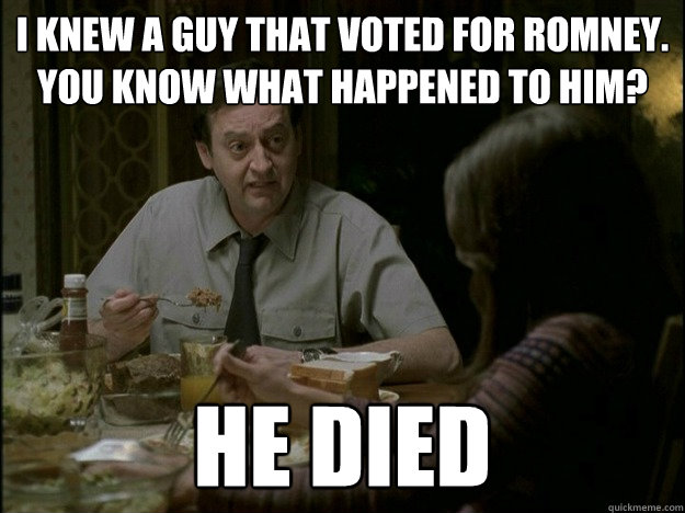 i knew a guy that voted for romney. you know what happened to him? he died  