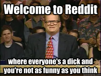 Welcome to Reddit where everyone's a dick and you're not as funny as you think  