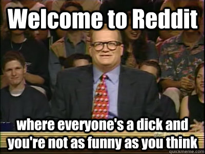 Welcome to Reddit where everyone's a dick and you're not as funny as you think  Its time to play drew carey