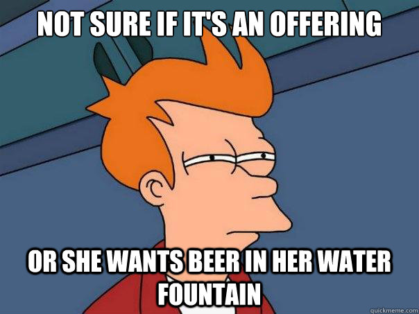 Not sure if it's an offering Or she wants beer in her water fountain  Futurama Fry