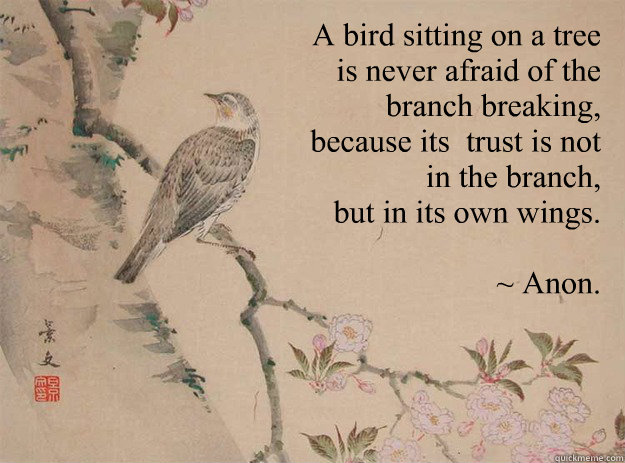 A bird sitting on a tree
 is never afraid of the
 branch breaking,
 because its  trust is not
 in the branch,
 but in its own wings. 

~ Anon. - A bird sitting on a tree
 is never afraid of the
 branch breaking,
 because its  trust is not
 in the branch,
 but in its own wings. 

~ Anon.  Strength