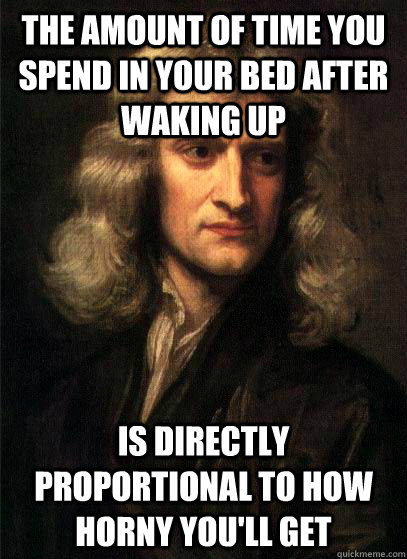 the amount of time you spend in your bed after waking up is directly proportional to how horny you'll get  Sir Isaac Newton