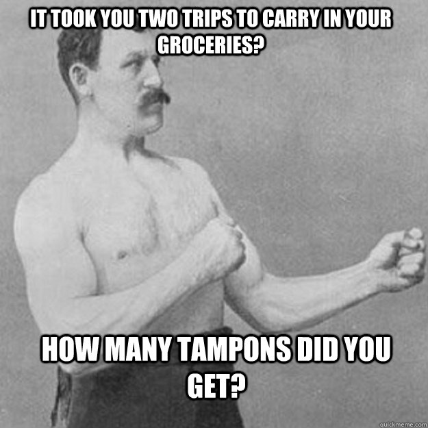 It took you two trips to carry in your groceries? How many tampons did you get?  overly manly man