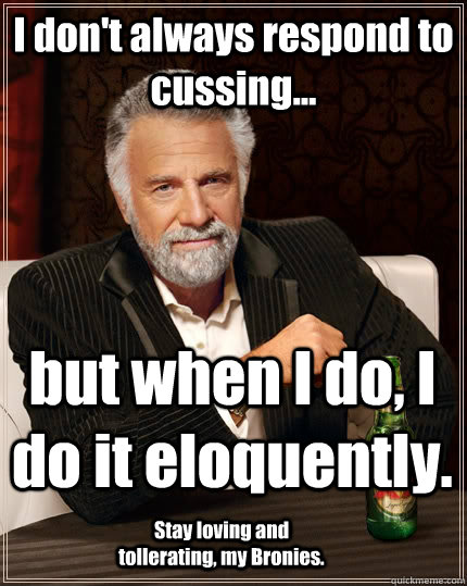 I don't always respond to cussing... but when I do, I do it eloquently. Stay loving and tollerating, my Bronies.  The Most Interesting Man In The World