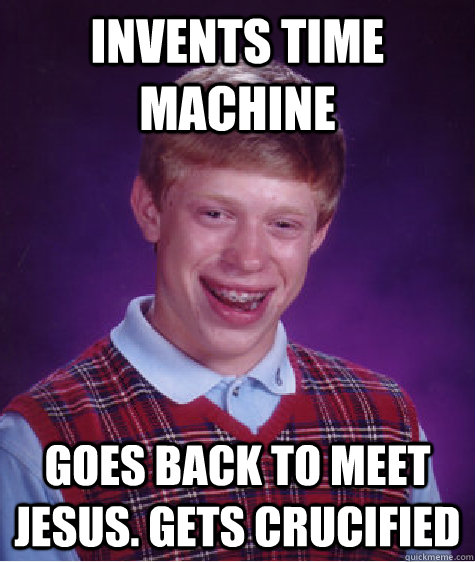 Invents time machine goes back to meet jesus. gets crucified  Bad Luck Brian