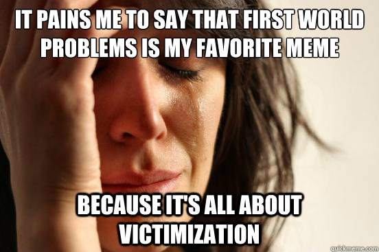 it pains me to say that first world problems is my favorite meme because it's all about victimization  First World Problems