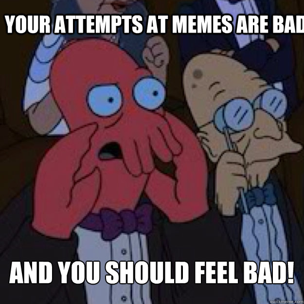 YOUR ATTEMPTS AT MEMES ARE BAD AND YOU SHOULD FEEL BAD!  Bad joke Zoidberg