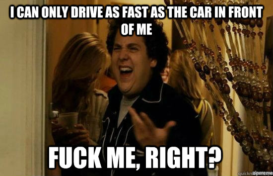 I can only drive as fast as the car in front of me fuck me, right?  fuckmeright