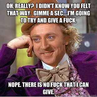 OH, REALLY?  I DIDN'T KNOW YOU FELT THAT WAY.  GIMME A SEC....I'M GOING TO TRY AND GIVE A FUCK. NOPE. THERE IS NO FUCK THAT I CAN GIVE.  You get nothing wonka