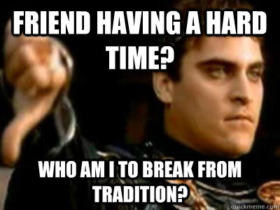 Friend having a hard time? Who am I to break from tradition?  Downvoting Roman