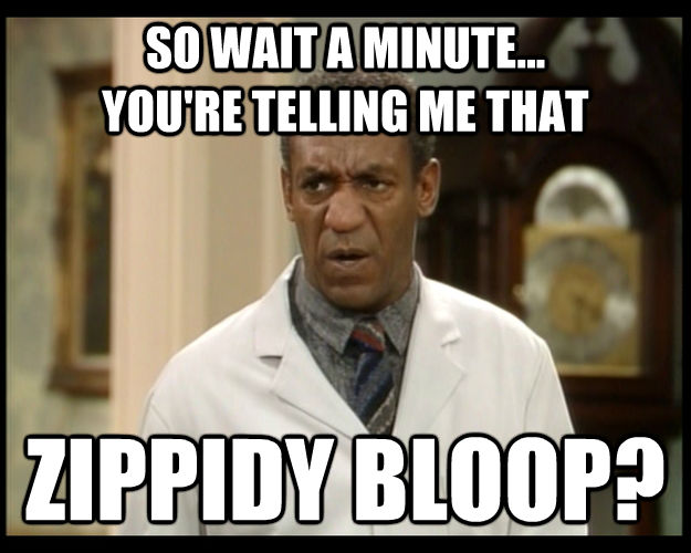 SO WAIT A MINUTE...
YOU'RE TELLING ME THAT ZIPPIDY BLOOP?  