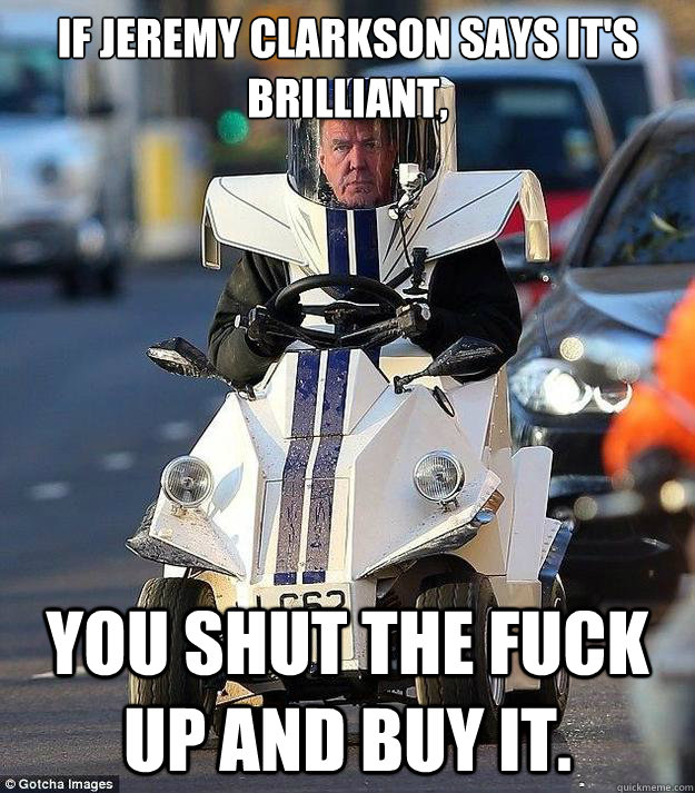 If Jeremy clarkson says it's brilliant, You shut the fuck up and buy it.  P45 meme