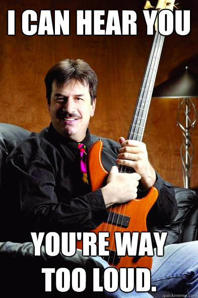 I can hear you You're way too loud.  - I can hear you You're way too loud.   Typical Bass Player