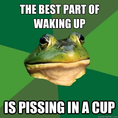 The best part of waking up
 Is pissing in a cup  Foul Bachelor Frog