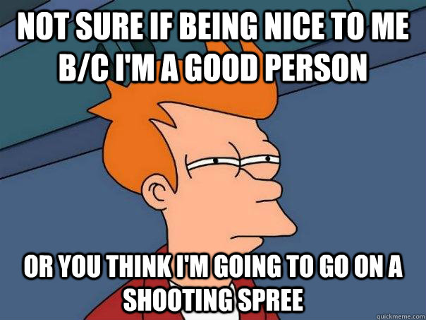 Not sure if being nice to me b/c I'm a good person Or you think I'm going to go on a shooting spree  Futurama Fry