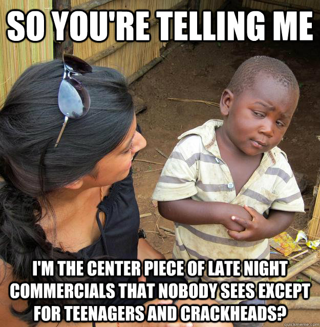 so you're telling me I'm the center piece of late night commercials that nobody sees except for teenagers and crackheads?  Sceptical 3rd world child