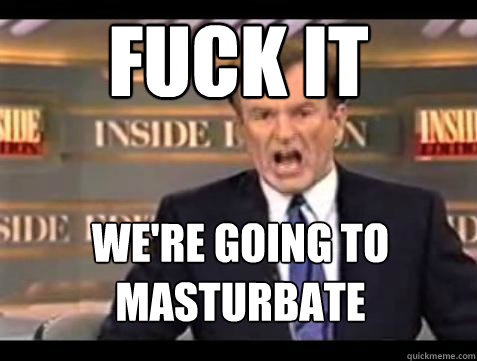 FUCK IT We're Going To masturbate  Fuck it