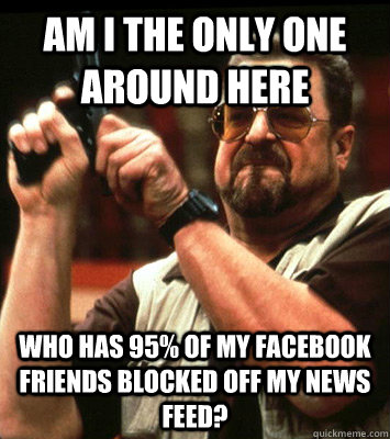 AM I THE ONLY ONE AROUND HERE  Who has 95% of my facebook friends blocked off my news feed? - AM I THE ONLY ONE AROUND HERE  Who has 95% of my facebook friends blocked off my news feed?  Misc