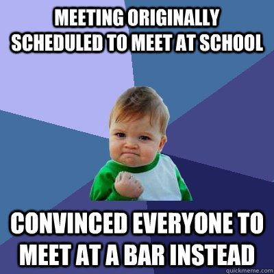 Meeting originally scheduled to meet at school convinced everyone to meet at a bar instead  Success Kid