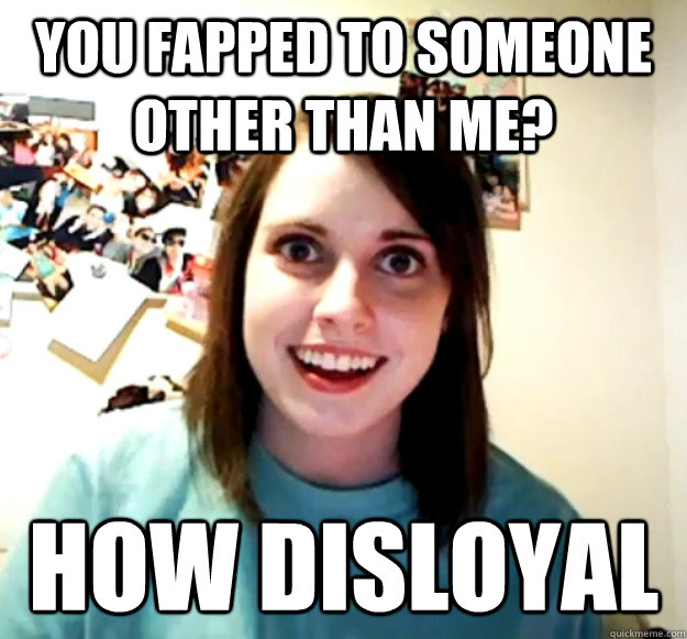 You fapped to someone other than me? How disloyal  Overly Attached Girlfriend