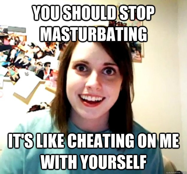 You should stop masturbating it's like cheating on me with yourself  Overly Attached Girlfriend