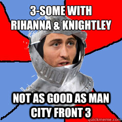 3-some with 
rihanna & knightley not as good as man city front 3  