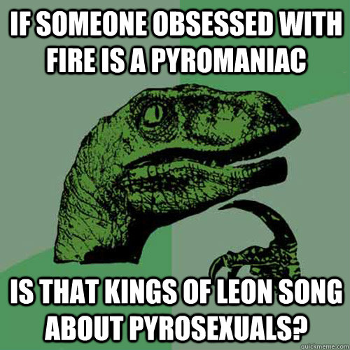 If someone obsessed with fire is a pyromaniac Is that Kings of Leon song about pyrosexuals?  Philosoraptor