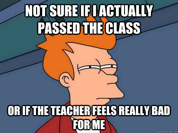 Not sure if I actually passed the class Or If the teacher feels really bad for me   Futurama Fry