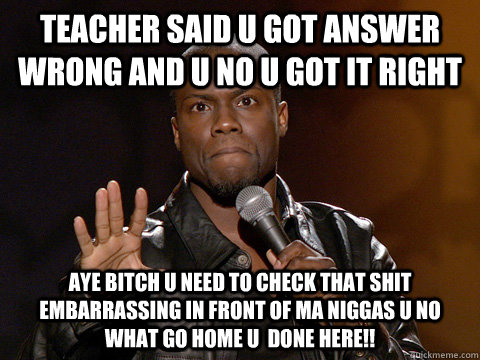 teacher said u got answer wrong and u no u got it right aye bitch u need to check that shit embarrassing in front of ma niggas u no what go home u  done here!!  Kevin Hart