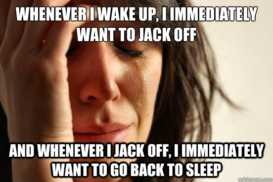 Whenever i wake up, i immediately want to jack off and whenever i jack off, i immediately want to go back to sleep  First World Problems