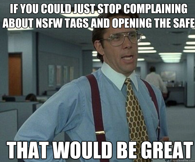 If you could just stop complaining about NSFW tags and opening the safe THAT WOULD BE GREAT  that would be great