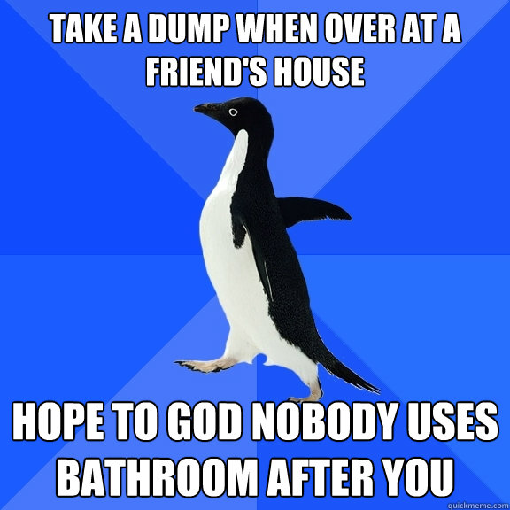 take a dump when over at a friend's house hope to god nobody uses bathroom after you  Socially Awkward Penguin