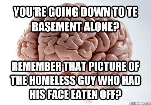 You're going down to te basement alone? Remember that picture of the homeless guy who had his face eaten off?    Scumbag Brain