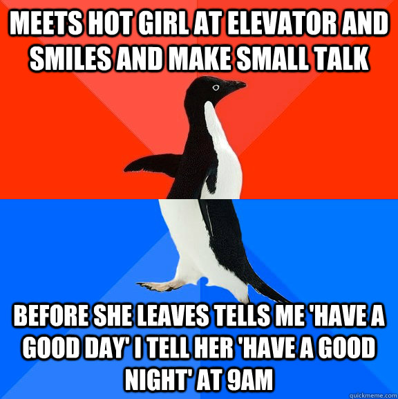 Meets hot girl at elevator and smiles and make small talk before she leaves tells me 'have a good day' I tell her 'Have a good night' at 9AM  Socially Awesome Awkward Penguin