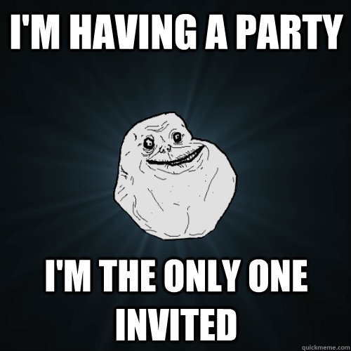 i'm having a party i'm the only one invited  Forever Alone