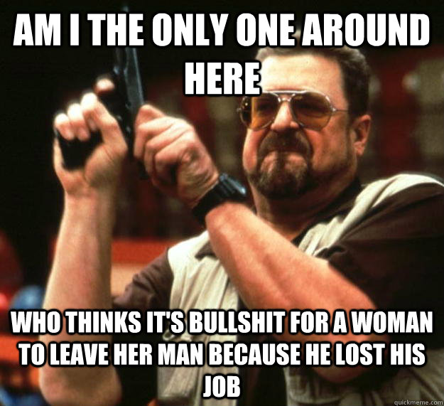 am I the only one around here who thinks it's bullshit for a woman to leave her man because he lost his job - am I the only one around here who thinks it's bullshit for a woman to leave her man because he lost his job  Angry Walter