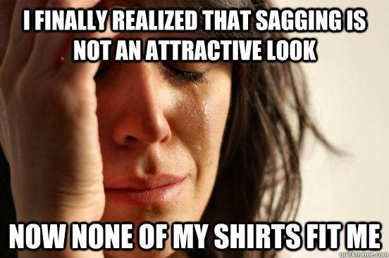I finally realized that sagging is not an attractive look now none of my shirts fit me  First World Problems