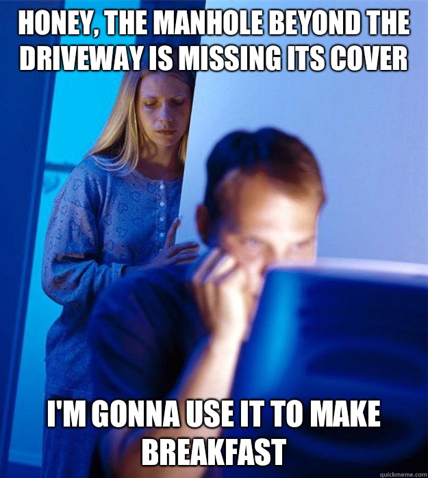 Honey, the manhole beyond the driveway is missing its cover  I'm gonna use it to make breakfast  Redditors Wife