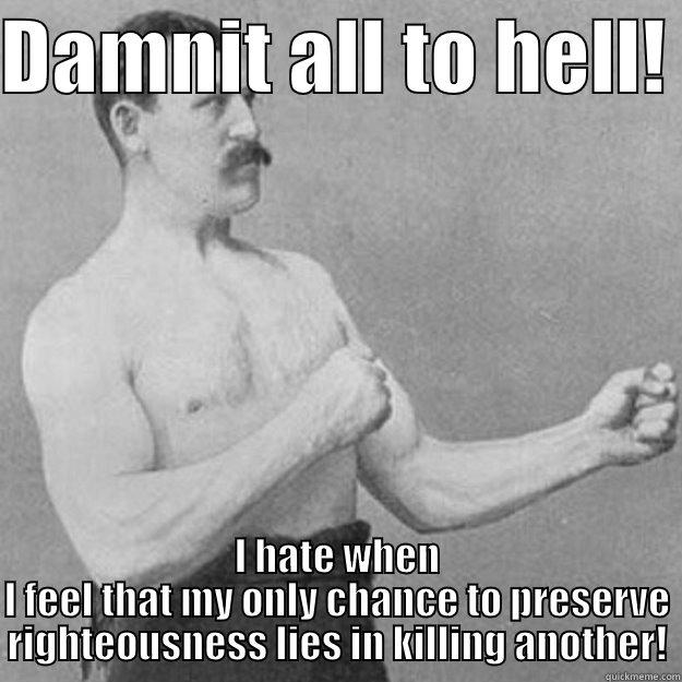 Making me a better man. - DAMNIT ALL TO HELL!  I HATE WHEN I FEEL THAT MY ONLY CHANCE TO PRESERVE RIGHTEOUSNESS LIES IN KILLING ANOTHER! overly manly man