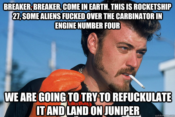 Breaker, Breaker, come in earth. This is Rocketship 27, some aliens fucked over the carbinator in engine number four we are going to try to refuckulate it and land on Juniper - Breaker, Breaker, come in earth. This is Rocketship 27, some aliens fucked over the carbinator in engine number four we are going to try to refuckulate it and land on Juniper  Ricky Trailer Park Boys