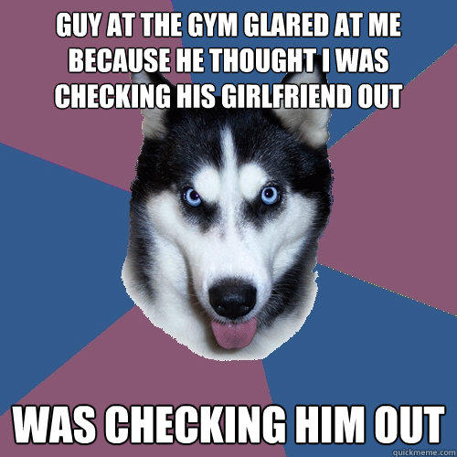 guy at the gym glared at me because he thought i was checking his girlfriend out was checking him out  Creeper Canine