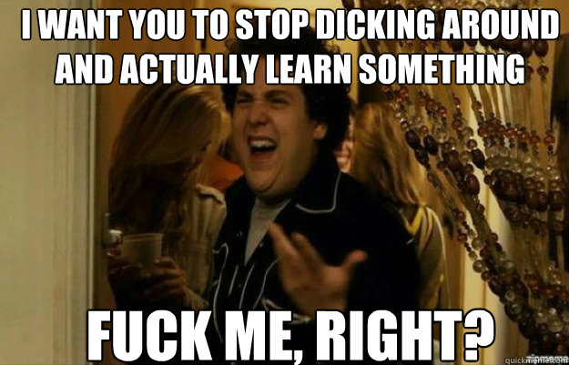 I want you to stop dicking around and actually learn something FUCK ME, RIGHT?  fuck me right