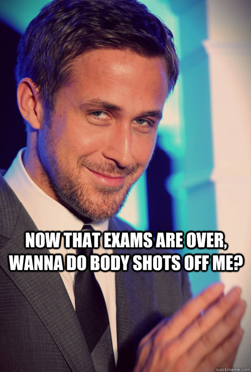 Now that exams are over, wanna do body shots off me?  ryan gosling whatcha